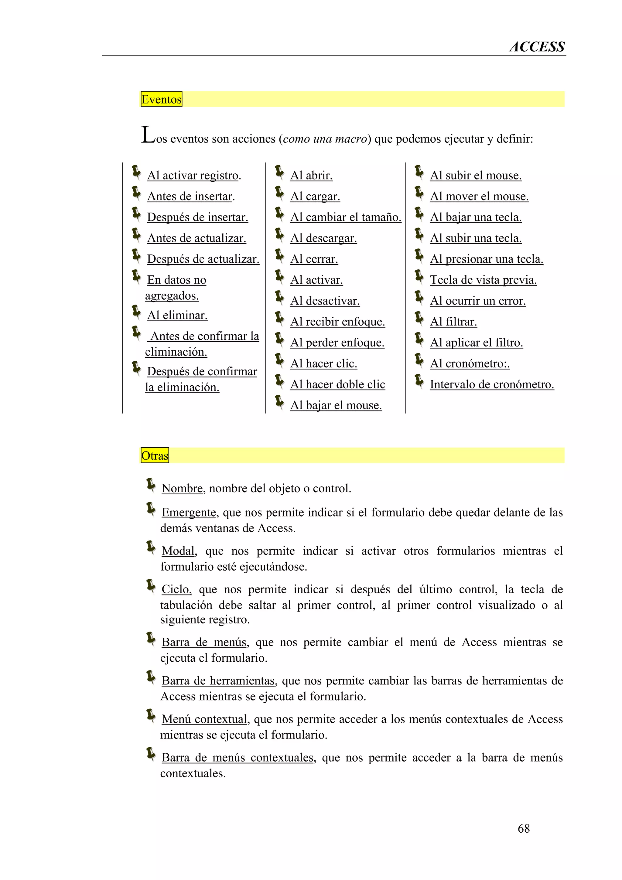 ACCESS


Eventos


Los eventos son acciones (como una macro) que podemos ejecutar y definir:
 Al activar registro.       Al abrir.                  Al subir el mouse.
 Antes de insertar.         Al cargar.                 Al mover el mouse.
 Después de insertar.       Al cambiar el tamaño.      Al bajar una tecla.
 Antes de actualizar.       Al descargar.              Al subir una tecla.
 Después de actualizar.     Al cerrar.                 Al presionar una tecla.
En datos no                 Al activar.                Tecla de vista previa.
agregados.                  Al desactivar.             Al ocurrir un error.
 Al eliminar.
                            Al recibir enfoque.        Al filtrar.
 Antes de confirmar la
                            Al perder enfoque.         Al aplicar el filtro.
eliminación.
                            Al hacer clic.             Al cronómetro:.
 Después de confirmar
la eliminación.             Al hacer doble clic        Intervalo de cronómetro.
                            Al bajar el mouse.



Otras

    Nombre, nombre del objeto o control.
   Emergente, que nos permite indicar si el formulario debe quedar delante de las
   demás ventanas de Access.
   Modal, que nos permite indicar si activar otros formularios mientras el
   formulario esté ejecutándose.
   Ciclo, que nos permite indicar si después del último control, la tecla de
   tabulación debe saltar al primer control, al primer control visualizado o al
   siguiente registro.
   Barra de menús, que nos permite cambiar el menú de Access mientras se
   ejecuta el formulario.
   Barra de herramientas, que nos permite cambiar las barras de herramientas de
   Access mientras se ejecuta el formulario.
   Menú contextual, que nos permite acceder a los menús contextuales de Access
   mientras se ejecuta el formulario.
   Barra de menús contextuales, que nos permite acceder a la barra de menús
   contextuales.



                                                                          68
 