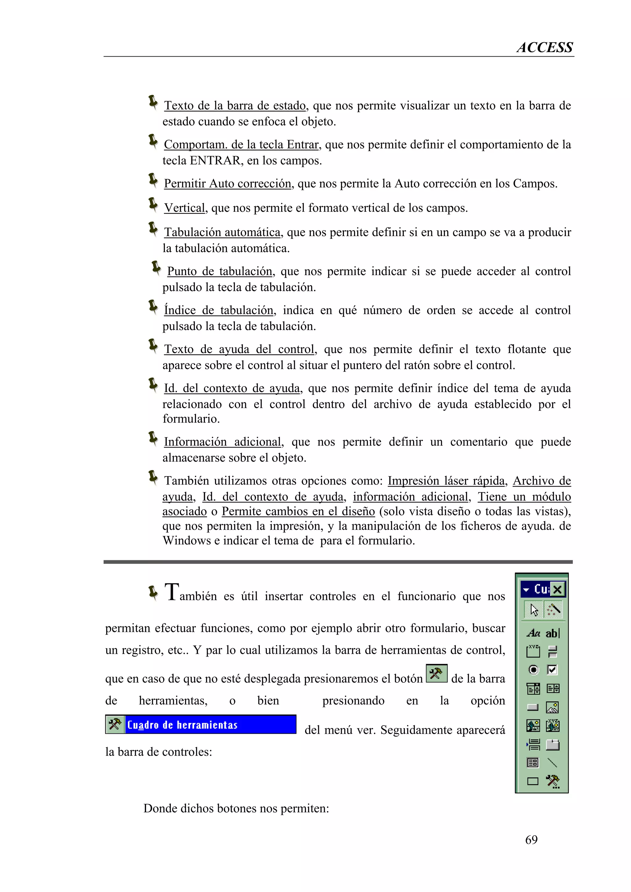 ACCESS


           Texto de la barra de estado, que nos permite visualizar un texto en la barra de
           estado cuando se enfoca el objeto.
           Comportam. de la tecla Entrar, que nos permite definir el comportamiento de la
           tecla ENTRAR, en los campos.
            Permitir Auto corrección, que nos permite la Auto corrección en los Campos.
            Vertical, que nos permite el formato vertical de los campos.
           Tabulación automática, que nos permite definir si en un campo se va a producir
           la tabulación automática.
            Punto de tabulación, que nos permite indicar si se puede acceder al control
           pulsado la tecla de tabulación.
           Índice de tabulación, indica en qué número de orden se accede al control
           pulsado la tecla de tabulación.
           Texto de ayuda del control, que nos permite definir el texto flotante que
           aparece sobre el control al situar el puntero del ratón sobre el control.
           Id. del contexto de ayuda, que nos permite definir índice del tema de ayuda
           relacionado con el control dentro del archivo de ayuda establecido por el
           formulario.
           Información adicional, que nos permite definir un comentario que puede
           almacenarse sobre el objeto.
           También utilizamos otras opciones como: Impresión láser rápida, Archivo de
           ayuda, Id. del contexto de ayuda, información adicional, Tiene un módulo
           asociado o Permite cambios en el diseño (solo vista diseño o todas las vistas),
           que nos permiten la impresión, y la manipulación de los ficheros de ayuda. de
           Windows e indicar el tema de para el formulario.



            También es útil insertar controles en el funcionario que nos
permitan efectuar funciones, como por ejemplo abrir otro formulario, buscar
un registro, etc.. Y par lo cual utilizamos la barra de herramientas de control,

que en caso de que no esté desplegada presionaremos el botón           de la barra
de    herramientas,      o    bien         presionando      en    la       opción

                                       del menú ver. Seguidamente aparecerá
la barra de controles:



       Donde dichos botones nos permiten:

                                                                                     69
 