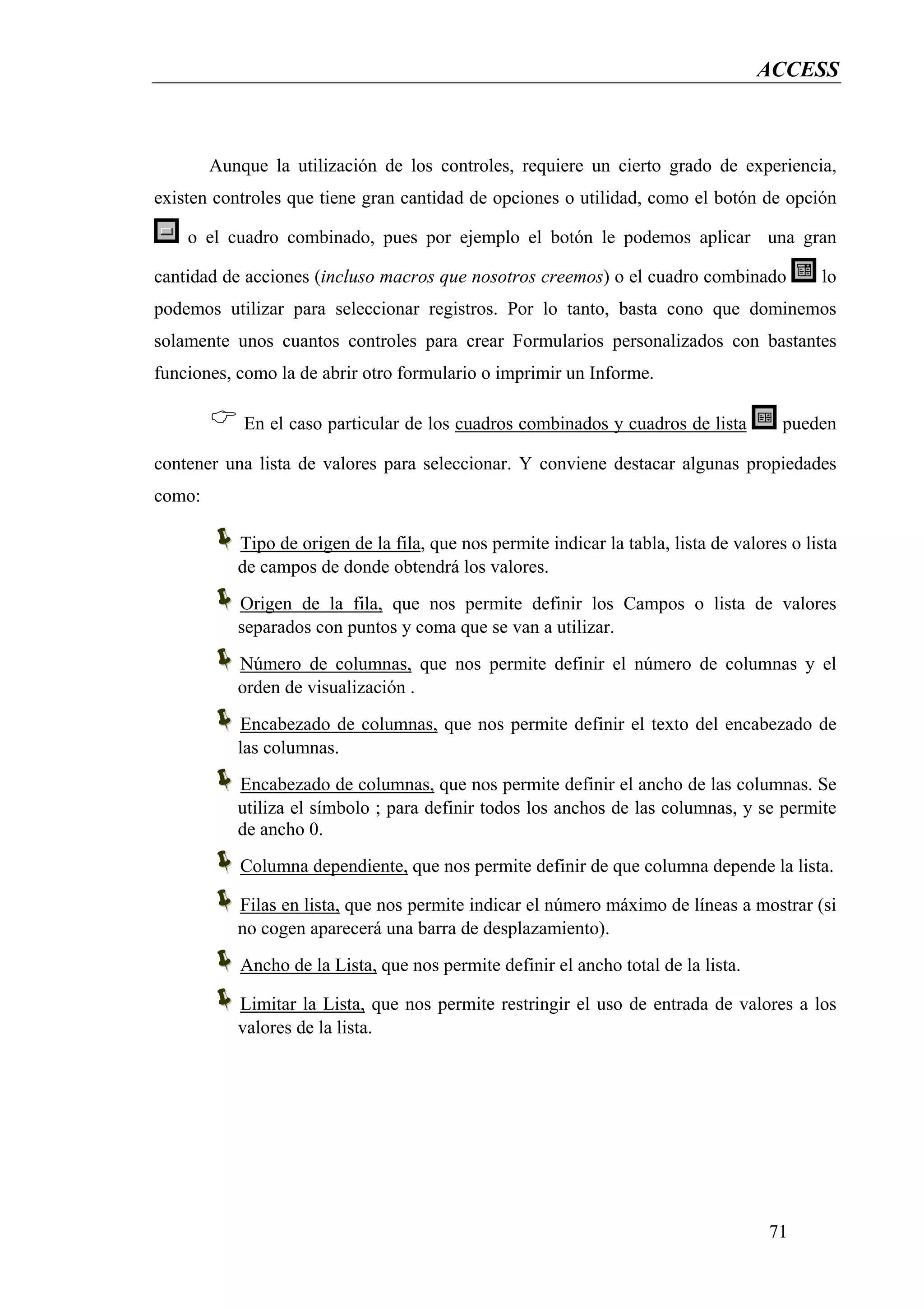 ACCESS



        Aunque la utilización de los controles, requiere un cierto grado de experiencia,
existen controles que tiene gran cantidad de opciones o utilidad, como el botón de opción

    o el cuadro combinado, pues por ejemplo el botón le podemos aplicar una gran

cantidad de acciones (incluso macros que nosotros creemos) o el cuadro combinado             lo
podemos utilizar para seleccionar registros. Por lo tanto, basta cono que dominemos
solamente unos cuantos controles para crear Formularios personalizados con bastantes
funciones, como la de abrir otro formulario o imprimir un Informe.

            En el caso particular de los cuadros combinados y cuadros de lista          pueden

contener una lista de valores para seleccionar. Y conviene destacar algunas propiedades
como:

           Tipo de origen de la fila, que nos permite indicar la tabla, lista de valores o lista
           de campos de donde obtendrá los valores.
           Origen de la fila, que nos permite definir los Campos o lista de valores
           separados con puntos y coma que se van a utilizar.
           Número de columnas, que nos permite definir el número de columnas y el
           orden de visualización .
           Encabezado de columnas, que nos permite definir el texto del encabezado de
           las columnas.
           Encabezado de columnas, que nos permite definir el ancho de las columnas. Se
           utiliza el símbolo ; para definir todos los anchos de las columnas, y se permite
           de ancho 0.
           Columna dependiente, que nos permite definir de que columna depende la lista.

           Filas en lista, que nos permite indicar el número máximo de líneas a mostrar (si
           no cogen aparecerá una barra de desplazamiento).
           Ancho de la Lista, que nos permite definir el ancho total de la lista.

           Limitar la Lista, que nos permite restringir el uso de entrada de valores a los
           valores de la lista.




                                                                                      71
 
