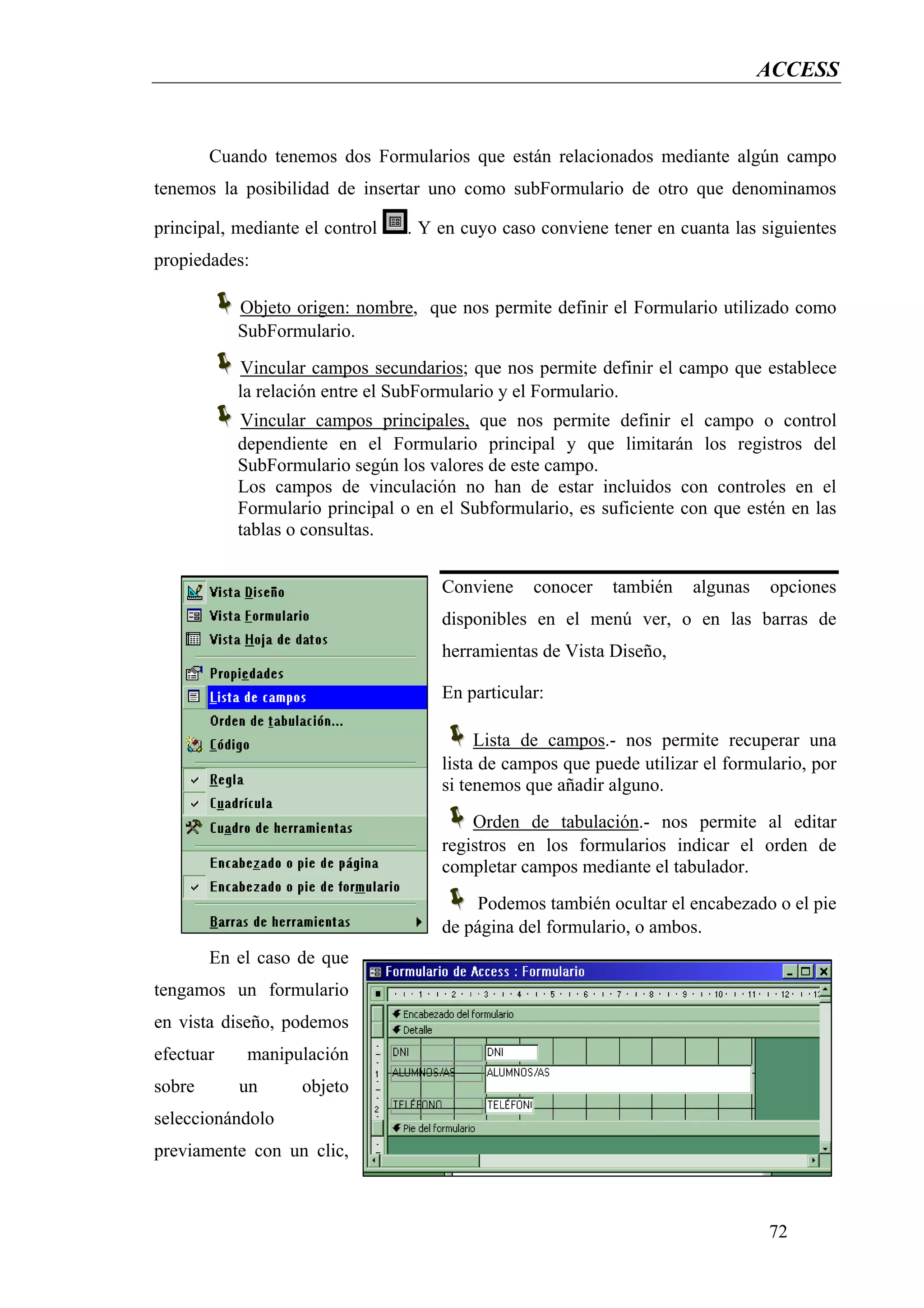 ACCESS


        Cuando tenemos dos Formularios que están relacionados mediante algún campo
tenemos la posibilidad de insertar uno como subFormulario de otro que denominamos

principal, mediante el control   . Y en cuyo caso conviene tener en cuanta las siguientes
propiedades:

           Objeto origen: nombre, que nos permite definir el Formulario utilizado como
           SubFormulario.
           Vincular campos secundarios; que nos permite definir el campo que establece
           la relación entre el SubFormulario y el Formulario.
           Vincular campos principales, que nos permite definir el campo o control
           dependiente en el Formulario principal y que limitarán los registros del
           SubFormulario según los valores de este campo.
           Los campos de vinculación no han de estar incluidos con controles en el
           Formulario principal o en el Subformulario, es suficiente con que estén en las
           tablas o consultas.


                                     Conviene    conocer   también    algunas    opciones
                                     disponibles en el menú ver, o en las barras de
                                     herramientas de Vista Diseño,

                                     En particular:

                                          Lista de campos.- nos permite recuperar una
                                     lista de campos que puede utilizar el formulario, por
                                     si tenemos que añadir alguno.
                                         Orden de tabulación.- nos permite al editar
                                     registros en los formularios indicar el orden de
                                     completar campos mediante el tabulador.
                                         Podemos también ocultar el encabezado o el pie
                                     de página del formulario, o ambos.
        En el caso de que
tengamos un formulario
en vista diseño, podemos
efectuar    manipulación
sobre      un      objeto
seleccionándolo
previamente con un clic,



                                                                                72
 