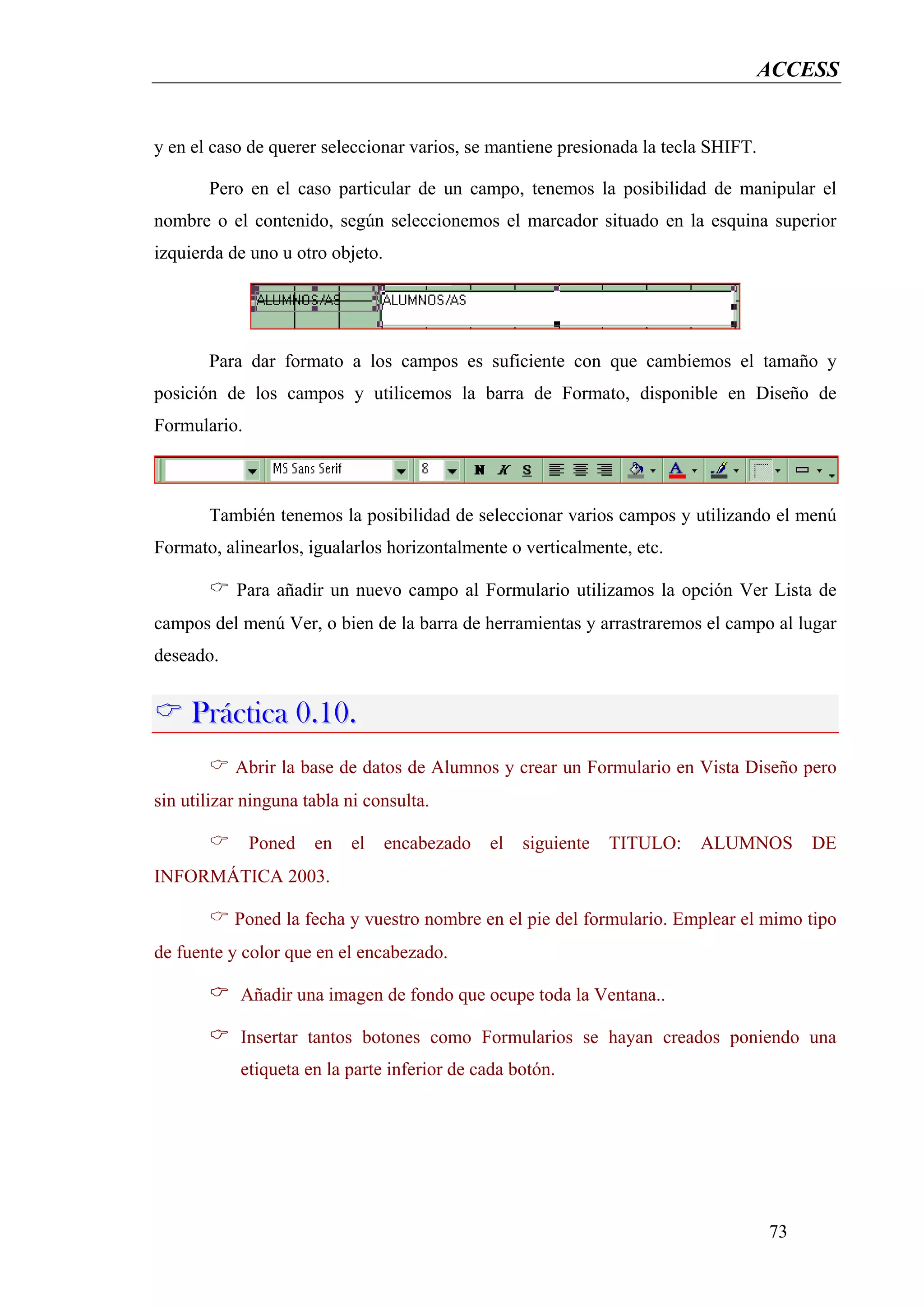 ACCESS


y en el caso de querer seleccionar varios, se mantiene presionada la tecla SHIFT.

       Pero en el caso particular de un campo, tenemos la posibilidad de manipular el
nombre o el contenido, según seleccionemos el marcador situado en la esquina superior
izquierda de uno u otro objeto.




       Para dar formato a los campos es suficiente con que cambiemos el tamaño y
posición de los campos y utilicemos la barra de Formato, disponible en Diseño de
Formulario.



       También tenemos la posibilidad de seleccionar varios campos y utilizando el menú
Formato, alinearlos, igualarlos horizontalmente o verticalmente, etc.

           Para añadir un nuevo campo al Formulario utilizamos la opción Ver Lista de
campos del menú Ver, o bien de la barra de herramientas y arrastraremos el campo al lugar
deseado.


     Práctica 0.10.
           Abrir la base de datos de Alumnos y crear un Formulario en Vista Diseño pero
sin utilizar ninguna tabla ni consulta.

              Poned   en   el     encabezado   el   siguiente   TITULO:   ALUMNOS        DE
INFORMÁTICA 2003.

           Poned la fecha y vuestro nombre en el pie del formulario. Emplear el mimo tipo
de fuente y color que en el encabezado.

            Añadir una imagen de fondo que ocupe toda la Ventana..

            Insertar tantos botones como Formularios se hayan creados poniendo una
            etiqueta en la parte inferior de cada botón.




                                                                                    73
 