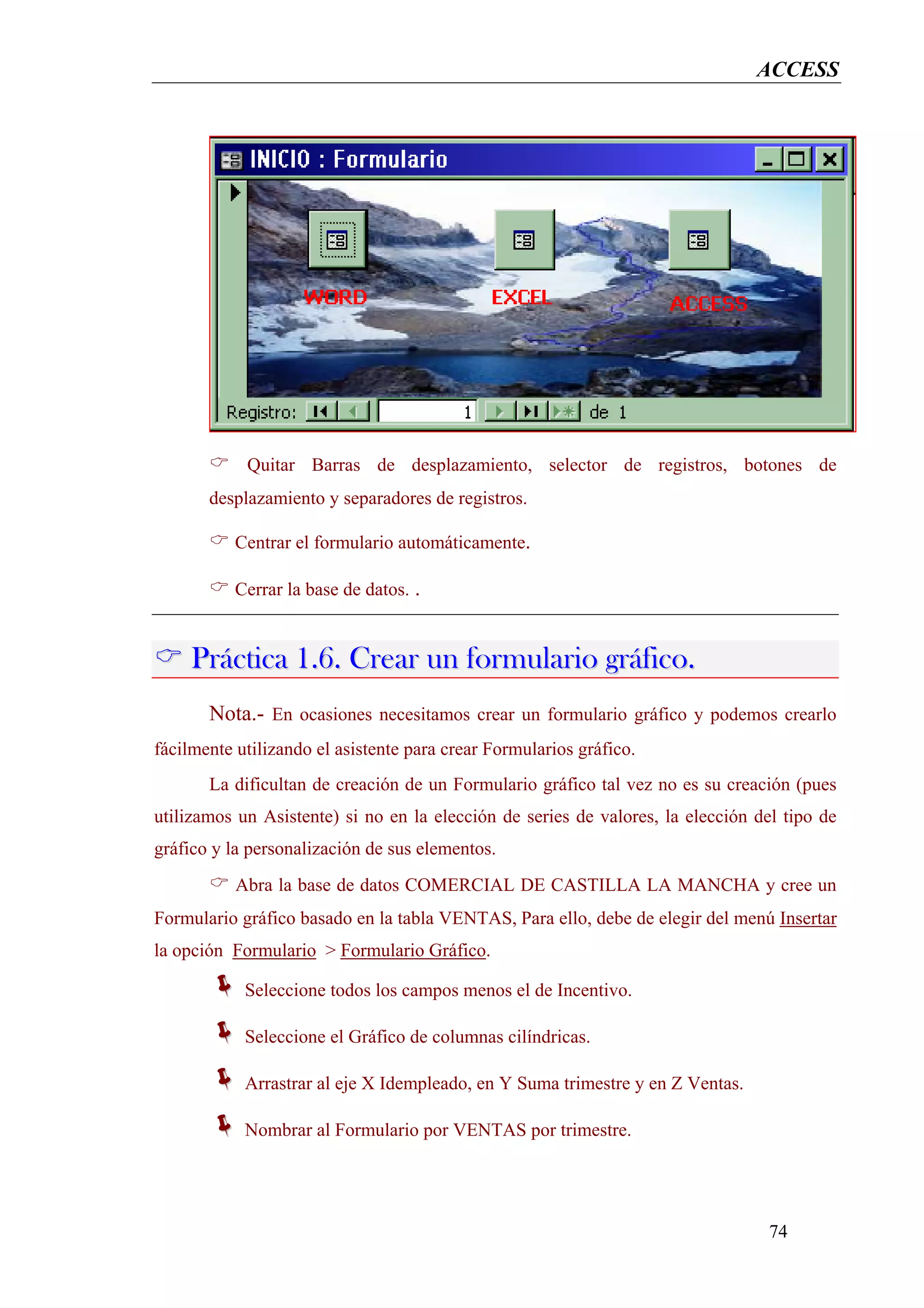 ACCESS




            Quitar Barras de desplazamiento, selector de registros, botones de
       desplazamiento y separadores de registros.

           Centrar el formulario automáticamente.

           Cerrar la base de datos. .


     Práctica 1.6. Crear un formulario gráfico.
       Nota.- En ocasiones necesitamos crear un formulario gráfico y podemos crearlo
fácilmente utilizando el asistente para crear Formularios gráfico.
       La dificultan de creación de un Formulario gráfico tal vez no es su creación (pues
utilizamos un Asistente) si no en la elección de series de valores, la elección del tipo de
gráfico y la personalización de sus elementos.
           Abra la base de datos COMERCIAL DE CASTILLA LA MANCHA y cree un
Formulario gráfico basado en la tabla VENTAS, Para ello, debe de elegir del menú Insertar
la opción Formulario > Formulario Gráfico.

            Seleccione todos los campos menos el de Incentivo.

            Seleccione el Gráfico de columnas cilíndricas.

            Arrastrar al eje X Idempleado, en Y Suma trimestre y en Z Ventas.

            Nombrar al Formulario por VENTAS por trimestre.




                                                                                  74
 