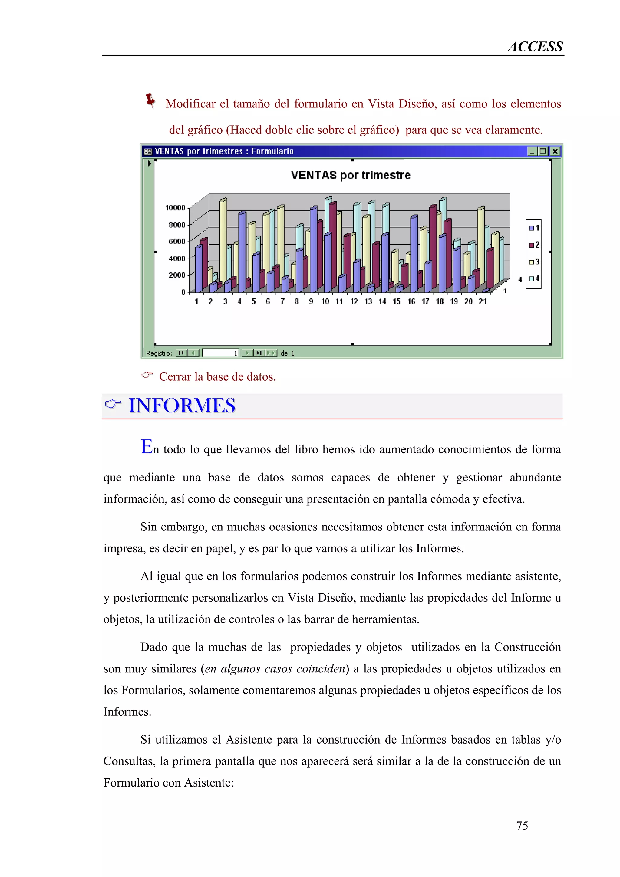 ACCESS


             Modificar el tamaño del formulario en Vista Diseño, así como los elementos

              del gráfico (Haced doble clic sobre el gráfico) para que se vea claramente.




            Cerrar la base de datos.

     INFORMES
       En todo lo que llevamos del libro hemos ido aumentado conocimientos de forma
que mediante una base de datos somos capaces de obtener y gestionar abundante
información, así como de conseguir una presentación en pantalla cómoda y efectiva.

       Sin embargo, en muchas ocasiones necesitamos obtener esta información en forma
impresa, es decir en papel, y es par lo que vamos a utilizar los Informes.

       Al igual que en los formularios podemos construir los Informes mediante asistente,
y posteriormente personalizarlos en Vista Diseño, mediante las propiedades del Informe u
objetos, la utilización de controles o las barrar de herramientas.

       Dado que la muchas de las propiedades y objetos utilizados en la Construcción
son muy similares (en algunos casos coinciden) a las propiedades u objetos utilizados en
los Formularios, solamente comentaremos algunas propiedades u objetos específicos de los
Informes.

       Si utilizamos el Asistente para la construcción de Informes basados en tablas y/o
Consultas, la primera pantalla que nos aparecerá será similar a la de la construcción de un
Formulario con Asistente:


                                                                                   75
 