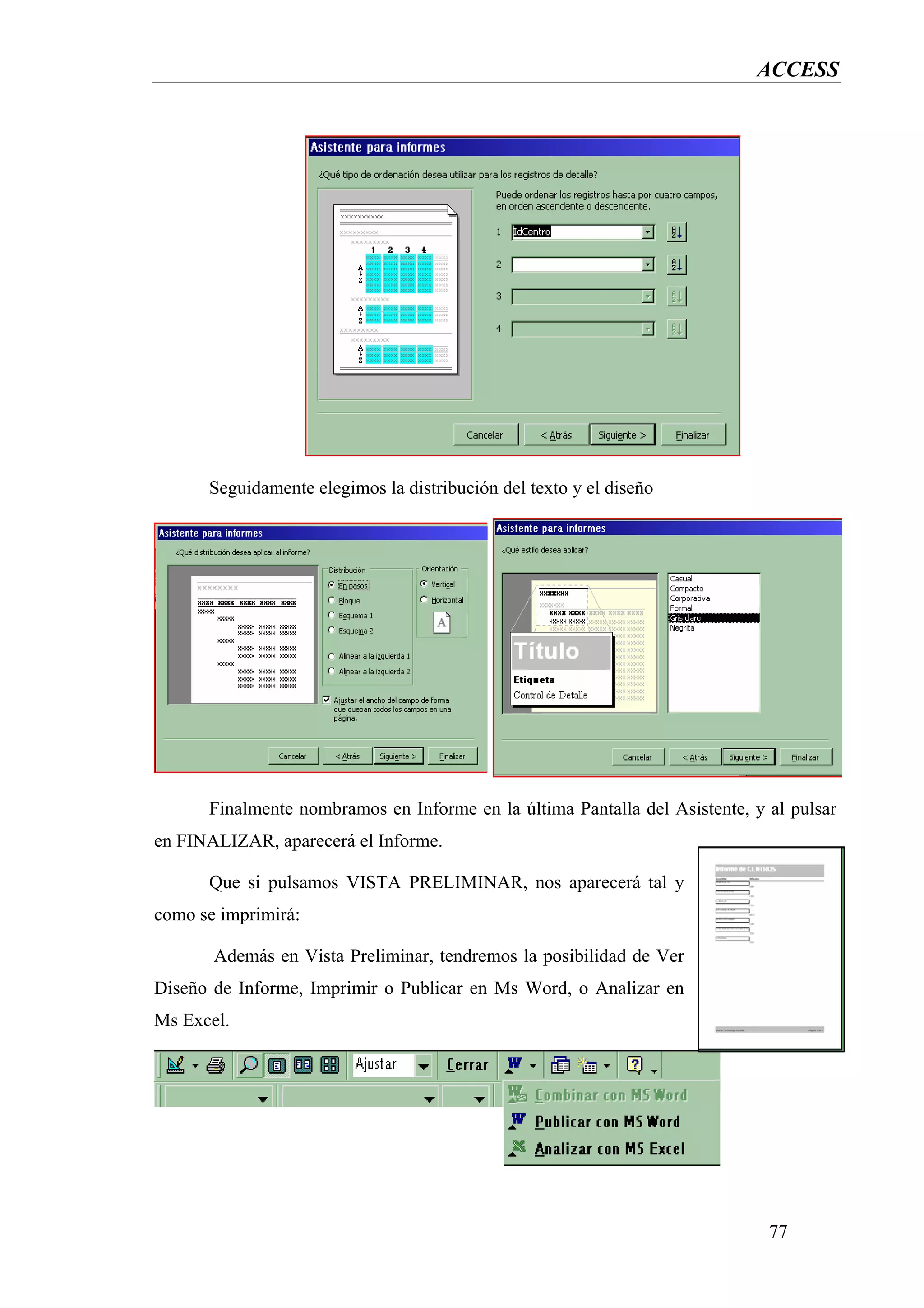 ACCESS




      Seguidamente elegimos la distribución del texto y el diseño




      Finalmente nombramos en Informe en la última Pantalla del Asistente, y al pulsar
en FINALIZAR, aparecerá el Informe.

      Que si pulsamos VISTA PRELIMINAR, nos aparecerá tal y
como se imprimirá:

       Además en Vista Preliminar, tendremos la posibilidad de Ver
Diseño de Informe, Imprimir o Publicar en Ms Word, o Analizar en
Ms Excel.




                                                                             77
 