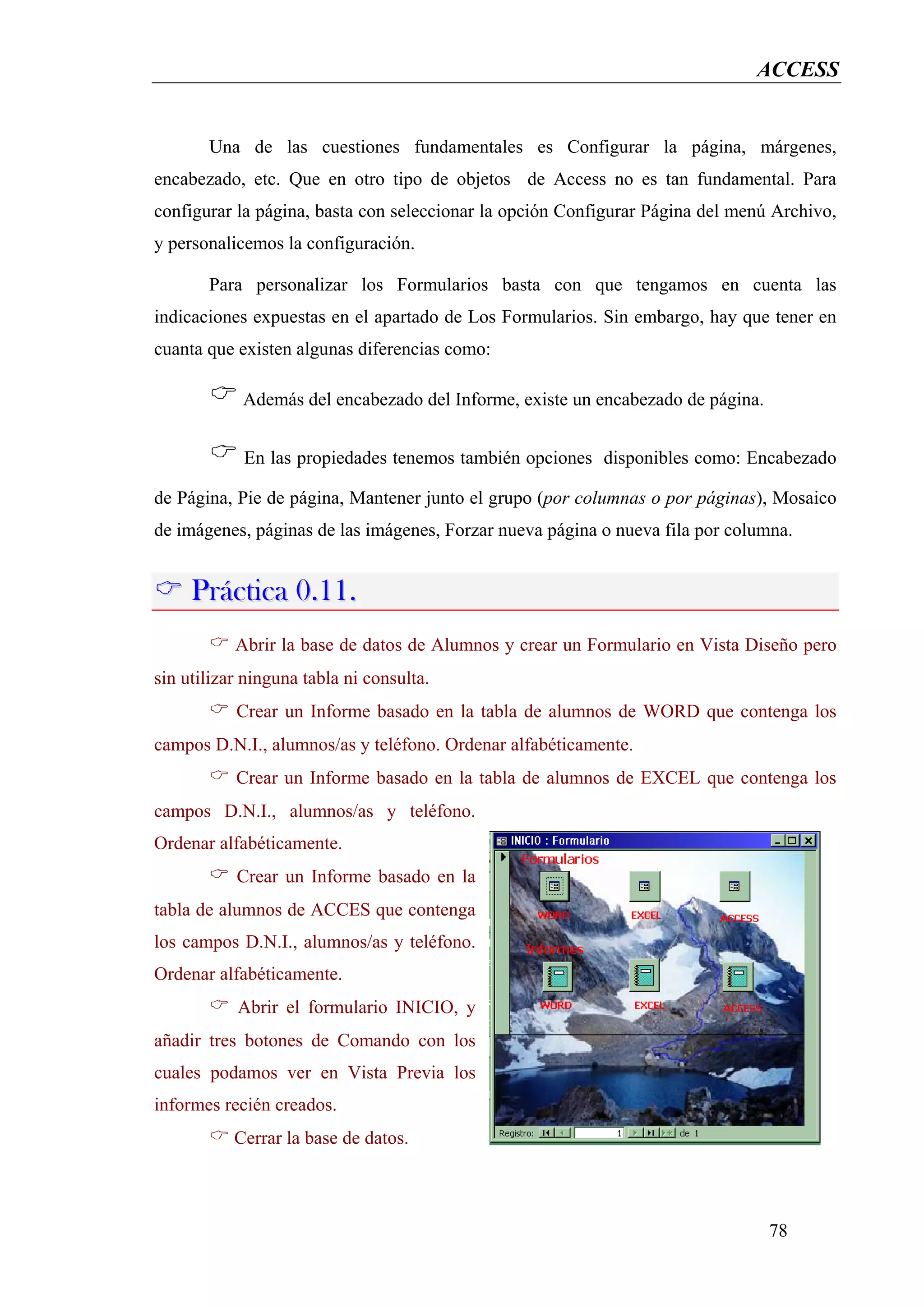 ACCESS


       Una de las cuestiones fundamentales es Configurar la página, márgenes,
encabezado, etc. Que en otro tipo de objetos de Access no es tan fundamental. Para
configurar la página, basta con seleccionar la opción Configurar Página del menú Archivo,
y personalicemos la configuración.

       Para personalizar los Formularios basta con que tengamos en cuenta las
indicaciones expuestas en el apartado de Los Formularios. Sin embargo, hay que tener en
cuanta que existen algunas diferencias como:

            Además del encabezado del Informe, existe un encabezado de página.


            En las propiedades tenemos también opciones disponibles como: Encabezado

de Página, Pie de página, Mantener junto el grupo (por columnas o por páginas), Mosaico
de imágenes, páginas de las imágenes, Forzar nueva página o nueva fila por columna.


     Práctica 0.11.
           Abrir la base de datos de Alumnos y crear un Formulario en Vista Diseño pero
sin utilizar ninguna tabla ni consulta.
           Crear un Informe basado en la tabla de alumnos de WORD que contenga los
campos D.N.I., alumnos/as y teléfono. Ordenar alfabéticamente.
           Crear un Informe basado en la tabla de alumnos de EXCEL que contenga los
campos D.N.I., alumnos/as y teléfono.
Ordenar alfabéticamente.
           Crear un Informe basado en la
tabla de alumnos de ACCES que contenga
los campos D.N.I., alumnos/as y teléfono.
Ordenar alfabéticamente.
           Abrir el formulario INICIO, y
añadir tres botones de Comando con los
cuales podamos ver en Vista Previa los
informes recién creados.
           Cerrar la base de datos.



                                                                                 78
 