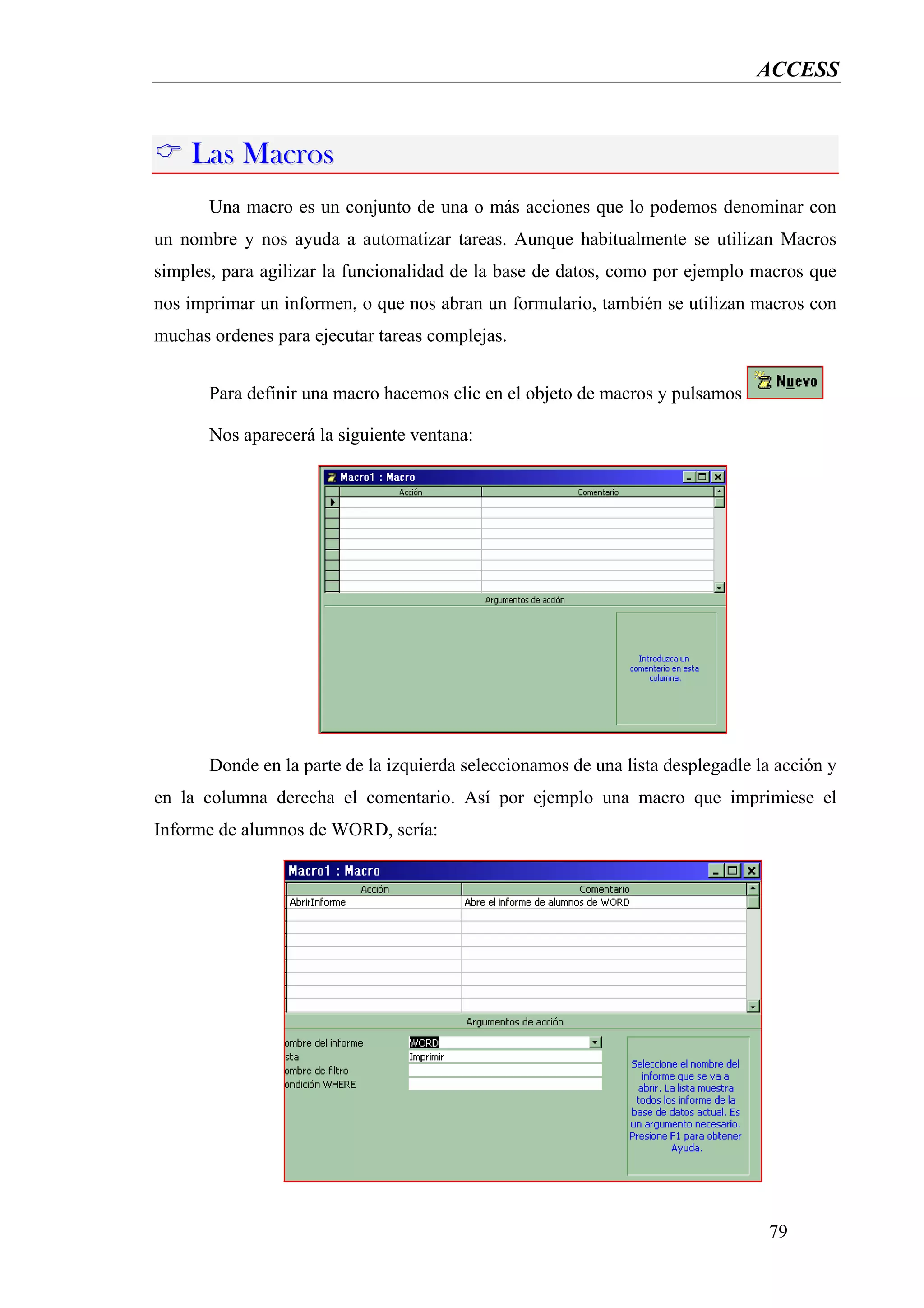ACCESS


    Las Macros
       Una macro es un conjunto de una o más acciones que lo podemos denominar con
un nombre y nos ayuda a automatizar tareas. Aunque habitualmente se utilizan Macros
simples, para agilizar la funcionalidad de la base de datos, como por ejemplo macros que
nos imprimar un informen, o que nos abran un formulario, también se utilizan macros con
muchas ordenes para ejecutar tareas complejas.


       Para definir una macro hacemos clic en el objeto de macros y pulsamos

       Nos aparecerá la siguiente ventana:




       Donde en la parte de la izquierda seleccionamos de una lista desplegadle la acción y
en la columna derecha el comentario. Así por ejemplo una macro que imprimiese el
Informe de alumnos de WORD, sería:




                                                                                 79
 
