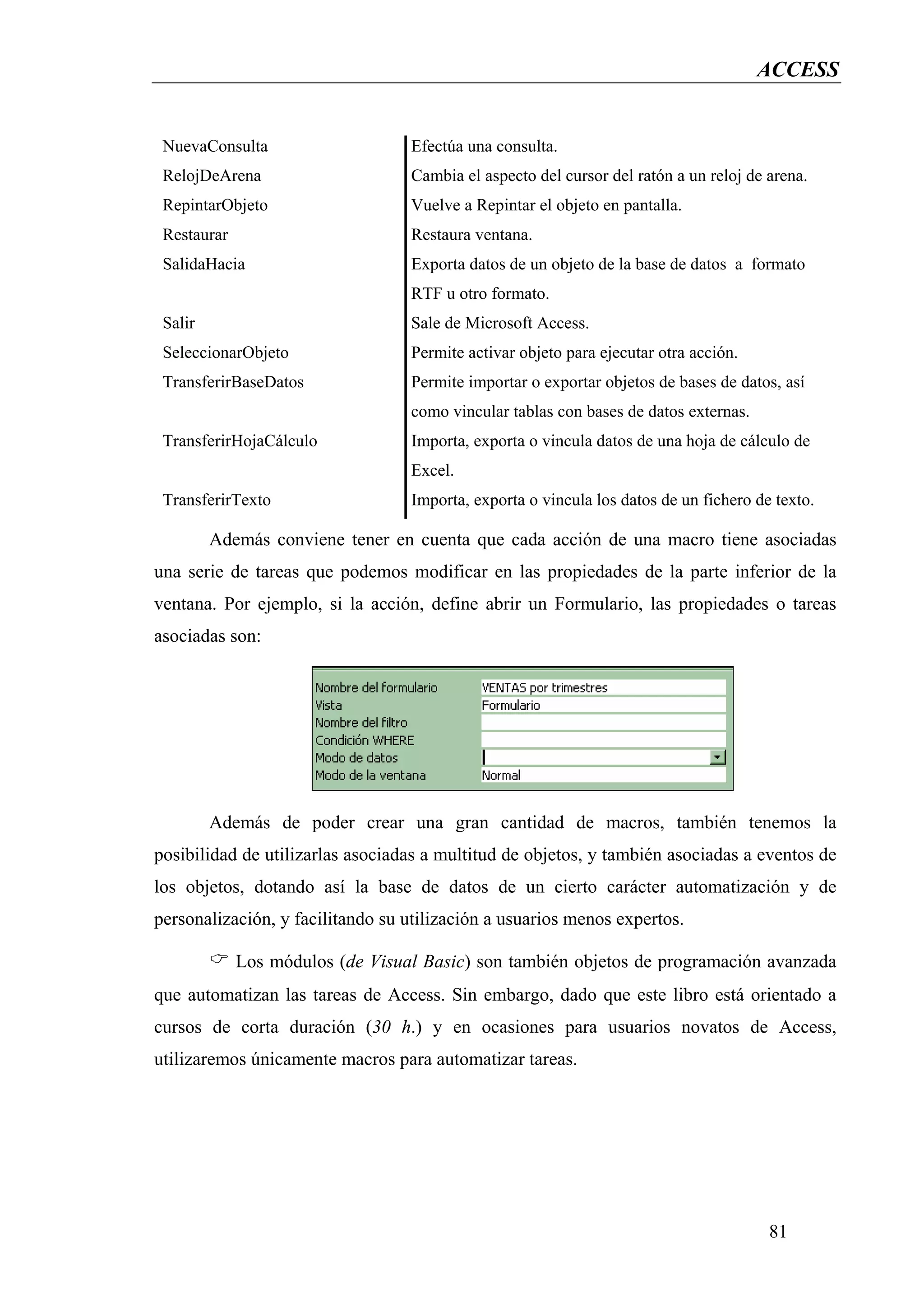 ACCESS


 NuevaConsulta                    Efectúa una consulta.
 RelojDeArena                     Cambia el aspecto del cursor del ratón a un reloj de arena.
 RepintarObjeto                   Vuelve a Repintar el objeto en pantalla.
 Restaurar                        Restaura ventana.
 SalidaHacia                      Exporta datos de un objeto de la base de datos a formato
                                  RTF u otro formato.
 Salir                            Sale de Microsoft Access.
 SeleccionarObjeto                Permite activar objeto para ejecutar otra acción.
 TransferirBaseDatos              Permite importar o exportar objetos de bases de datos, así
                                  como vincular tablas con bases de datos externas.
 TransferirHojaCálculo            Importa, exporta o vincula datos de una hoja de cálculo de
                                  Excel.
 TransferirTexto                  Importa, exporta o vincula los datos de un fichero de texto.

         Además conviene tener en cuenta que cada acción de una macro tiene asociadas
una serie de tareas que podemos modificar en las propiedades de la parte inferior de la
ventana. Por ejemplo, si la acción, define abrir un Formulario, las propiedades o tareas
asociadas son:




         Además de poder crear una gran cantidad de macros, también tenemos la
posibilidad de utilizarlas asociadas a multitud de objetos, y también asociadas a eventos de
los objetos, dotando así la base de datos de un cierto carácter automatización y de
personalización, y facilitando su utilización a usuarios menos expertos.

             Los módulos (de Visual Basic) son también objetos de programación avanzada
que automatizan las tareas de Access. Sin embargo, dado que este libro está orientado a
cursos de corta duración (30 h.) y en ocasiones para usuarios novatos de Access,
utilizaremos únicamente macros para automatizar tareas.




                                                                                       81
 