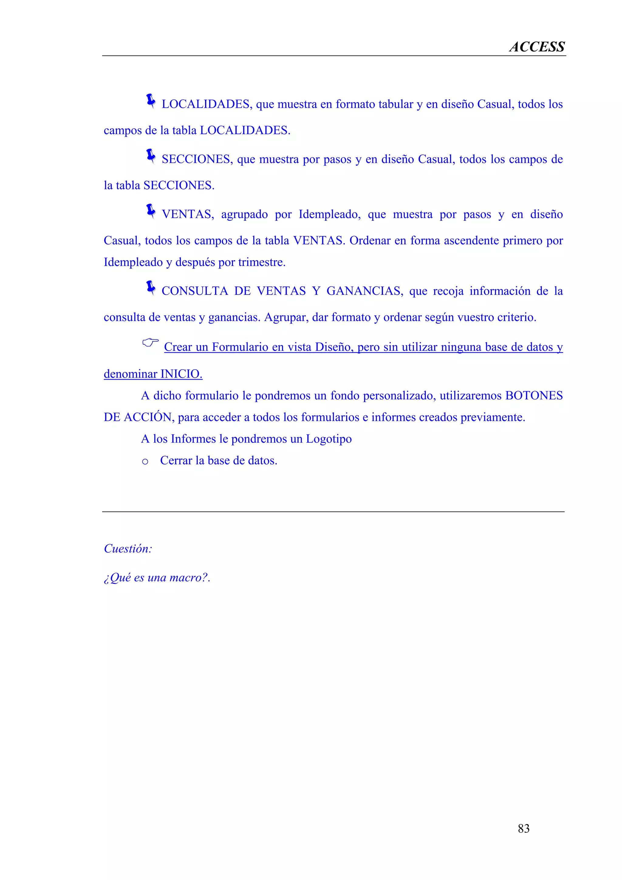 ACCESS


            LOCALIDADES, que muestra en formato tabular y en diseño Casual, todos los

campos de la tabla LOCALIDADES.

            SECCIONES, que muestra por pasos y en diseño Casual, todos los campos de

la tabla SECCIONES.

            VENTAS, agrupado por Idempleado, que muestra por pasos y en diseño

Casual, todos los campos de la tabla VENTAS. Ordenar en forma ascendente primero por
Idempleado y después por trimestre.

            CONSULTA DE VENTAS Y GANANCIAS, que recoja información de la

consulta de ventas y ganancias. Agrupar, dar formato y ordenar según vuestro criterio.

            Crear un Formulario en vista Diseño, pero sin utilizar ninguna base de datos y

denominar INICIO.
       A dicho formulario le pondremos un fondo personalizado, utilizaremos BOTONES
DE ACCIÓN, para acceder a todos los formularios e informes creados previamente.
       A los Informes le pondremos un Logotipo
       o Cerrar la base de datos.




Cuestión:

¿Qué es una macro?.




                                                                                  83
 