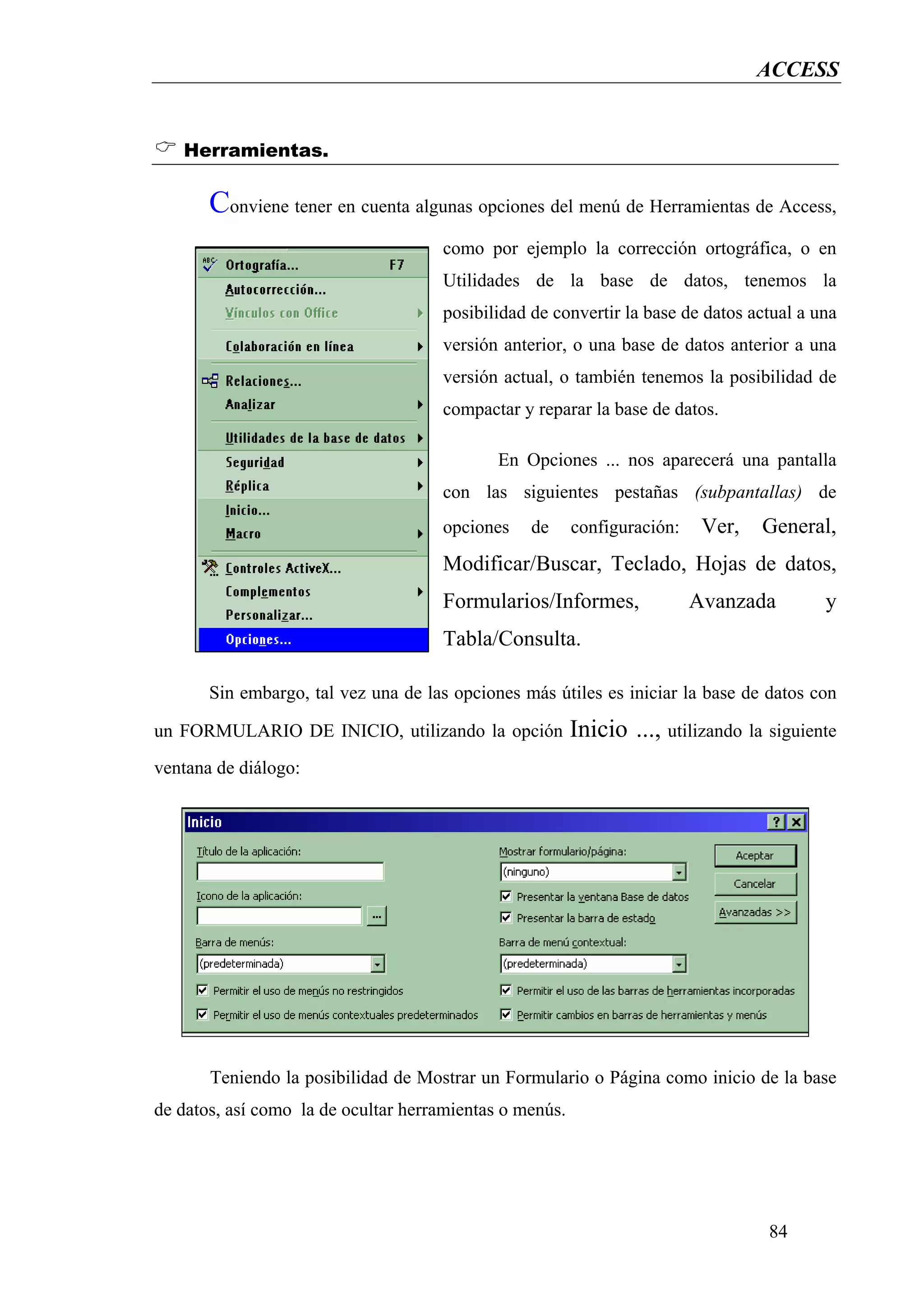 ACCESS


   Herramientas.

       Conviene tener en cuenta algunas opciones del menú de Herramientas de Access,
                                     como por ejemplo la corrección ortográfica, o en
                                     Utilidades de la base de datos, tenemos la
                                     posibilidad de convertir la base de datos actual a una
                                     versión anterior, o una base de datos anterior a una
                                     versión actual, o también tenemos la posibilidad de
                                     compactar y reparar la base de datos.

                                             En Opciones ... nos aparecerá una pantalla
                                     con las siguientes pestañas (subpantallas) de
                                     opciones    de      configuración:    Ver,   General,
                                     Modificar/Buscar, Teclado, Hojas de datos,
                                     Formularios/Informes,                Avanzada        y
                                     Tabla/Consulta.

       Sin embargo, tal vez una de las opciones más útiles es iniciar la base de datos con

un FORMULARIO DE INICIO, utilizando la opción            Inicio ..., utilizando la siguiente
ventana de diálogo:




       Teniendo la posibilidad de Mostrar un Formulario o Página como inicio de la base
de datos, así como la de ocultar herramientas o menús.




                                                                                   84
 