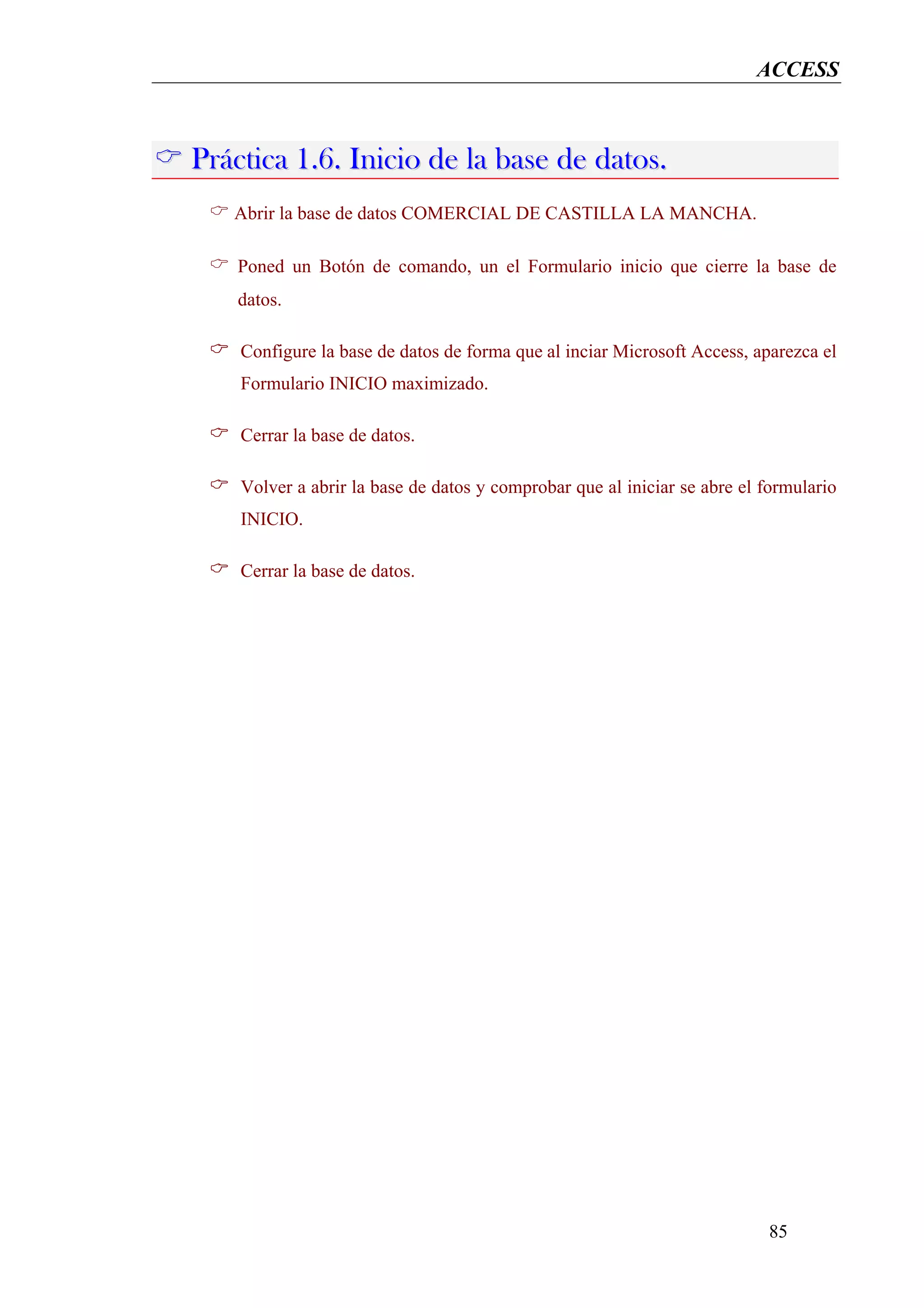 ACCESS



Práctica 1.6. Inicio de la base de datos.
   Abrir la base de datos COMERCIAL DE CASTILLA LA MANCHA.

    Poned un Botón de comando, un el Formulario inicio que cierre la base de
    datos.

    Configure la base de datos de forma que al inciar Microsoft Access, aparezca el
    Formulario INICIO maximizado.

    Cerrar la base de datos.

    Volver a abrir la base de datos y comprobar que al iniciar se abre el formulario
    INICIO.

    Cerrar la base de datos.




                                                                          85
 