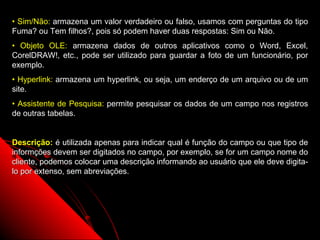 • Sim/Não: armazena um valor verdadeiro ou falso, usamos com perguntas do tipo
Fuma? ou Tem filhos?, pois só podem haver duas respostas: Sim ou Não.
• Objeto OLE: armazena dados de outros aplicativos como o Word, Excel,
CorelDRAW!, etc., pode ser utilizado para guardar a foto de um funcionário, por
exemplo.
• Hyperlink: armazena um hyperlink, ou seja, um enderço de um arquivo ou de um
site.
• Assistente de Pesquisa: permite pesquisar os dados de um campo nos registros
de outras tabelas.


Descrição: é utilizada apenas para indicar qual é função do campo ou que tipo de
informções devem ser digitados no campo, por exemplo, se for um campo nome do
cliente, podemos colocar uma descrição informando ao usuário que ele deve digita-
lo por extenso, sem abreviações.




                                                            10
 