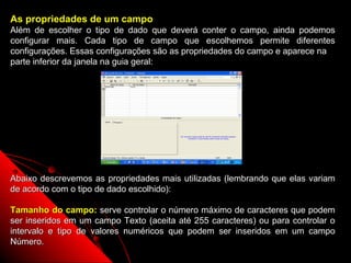 As propriedades de um campo
Além de escolher o tipo de dado que deverá conter o campo, ainda podemos
configurar mais. Cada tipo de campo que escolhemos permite diferentes
configurações. Essas configurações são as propriedades do campo e aparece na
parte inferior da janela na guia geral:




Abaixo descrevemos as propriedades mais utilizadas (lembrando que elas variam
de acordo com o tipo de dado escolhido):

Tamanho do campo: serve controlar o número máximo de caracteres que podem
ser inseridos em um campo Texto (aceita até 255 caracteres) ou para controlar o
intervalo e tipo de valores numéricos que podem ser inseridos em um campo
Número.
                                                           11
 