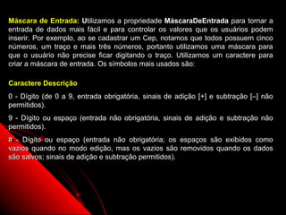 Máscara de Entrada: Utilizamos a propriedade MáscaraDeEntrada para tornar a
entrada de dados mais fácil e para controlar os valores que os usuários podem
inserir. Por exemplo, ao se cadastrar um Cep, notamos que todos possuem cinco
números, um traço e mais três números, portanto utilizamos uma máscara para
que o usuário não precise ficar digitando o traço. Utilizamos um caractere para
criar a máscara de entrada. Os símbolos mais usados são:

Caractere Descrição
0 - Dígito (de 0 a 9, entrada obrigatória, sinais de adição [+] e subtração [–] não
permitidos).
9 - Dígito ou espaço (entrada não obrigatória, sinais de adição e subtração não
permitidos).
# - Dígito ou espaço (entrada não obrigatória; os espaços são exibidos como
vazios quando no modo edição, mas os vazios são removidos quando os dados
são salvos; sinais de adição e subtração permitidos).




                                                              12
 