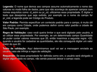Legenda: O nome que demos aos campos assume automaticamente o nome das
colunas no modo folha de dados, para que não aconteça de aparecer campos com
nomes esquisitos como: cl_estm ou pr_cd, utilizamos essa propriedade. É digitar o
texto que desejamos que seja exibido, por exemplo se o nome do campo for
pr_cód, a legenda pode ser Código do Produto.
Valor Padrão: Permite especificar um conteúdo padrão para o campo, é muito útil
em campos como Cidade, onde podemos definir como valor padrão a cidade de
São Paulo, por exemplo.
Regra de Validação: caso você queira limitar o que será digitado pelo usuário, é
só utilizar essa propriedade. Por exemplo, se um determinado campo Quantidade
só puder conter valores menores que 20, então inserimos a seguinte regra: <20,
quando o usuário for cadastrar as quantidades, ele não conseguirá digitar um valor
maior do que 20.
Texto de validação: Aqui determinamos qual vai ser a mensagem enviada ao
usuário caso ele infrinja a regra de validação.
Requerido: Se essa propriedade for definida como sim, o usuário será obrigado a
digitar algum dado no campo, não sendo possível deixar o campo vazio.


                                                             14
 