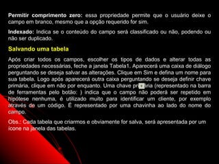 Permitir comprimento zero: essa propriedade permite que o usuário deixe o
campo em branco, mesmo que a opção requerido for sim.
Indexado: Indica se o conteúdo do campo será classificado ou não, podendo ou
não ser duplicado.
Salvando uma tabela
Após criar todos os campos, escolher os tipos de dados e alterar todas as
propriedades necessárias, feche a janela Tabela1. Aparecerá uma caixa de diálogo
perguntando se deseja salvar as alterações. Clique em Sim e defina um nome para
sua tabela. Logo após aparecerá outra caixa perguntando se deseja definir chave
primária, clique em não por enquanto. Uma chave primária (representado na barra
de ferramentas pelo botão: ) indica que o campo não poderá ser repetido em
hipótese nenhuma, é utilizado muito para identificar um cliente, por exemplo
através de um código. É representado por uma chavinha ao lado do nome do
campo.
Obs.: Cada tabela que criarmos e obviamente for salva, será apresentada por um
ícone na janela das tabelas.



                                                           15
 