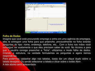 Folha de Dados
Imagine que você está procurando emprego e entra em uma agência de empregos,
eles te entregam uma ficha para que preenche, provavelmente na ficha estarão
perguntas do tipo: nome, endereço, telefone, etc... Com a ficha nas mãos você
consegue ver exatamente o que eles precisam saber de você. No Access a para
que o usuário consiga preencher a “ficha”, utilizamos o modo folha de dados.
Criando a estrutura, na verdade formulamos as perguntas e agora iremos
respondê-las.
Para podermos cadastrar algo nas tabelas, basta dar um clique duplo sobre a
tabela desejada. Ou senão selecionar a tabela e clicar sobre o botão Abrir.
A tela abaixo será apresentada:
                                                               16
 