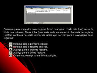 Observe que o nome dos campos (que foram criados no modo estrutura) serve de
título das colunas. Cada linha (que seria cada cadastro) é chamada de registro.
Existem controles na parte inferior da janela que servem para a navegação entre
registros:

        Retorna para o primeiro registro.
        Retorna para o registro anterior.
        Avança para o próximo registro.
        Avança para o último registro.
        Cria um novo registro na última posição.




                                                          17
 