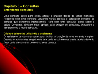 Capítulo 3 – Consultas
Entendendo consultas

Uma consulta serve para exibir, alterar e analisar dados de várias maneiras.
Podemos criar uma consulta utilizando várias tabelas e selecionar somente os
campos que acharmos interessantes. Para criar uma consulta, clique sobre o
objeto Consultas. Existem duas opções para criação de consultas. Utilizando o
assistente ou o modo estrutura.

Criando consultas utilizando o assistente
O assistente de consulta serve para facilitar a criação de uma consulta simples.
Quando o acionarmos surgirá uma tela onde escolheremos quais tabelas deverão
fazer parte da consulta, bem como seus campos:




                                                           18
 