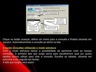 Clique no botão avançar, defina um nome para a consulta e finalize clicando em
concluir. Automaticamente a consulta se abrirá na tela.

Criando consultas utilizando o modo estrutura
Com o modo estrutura temos a possibilidade de aprimorar mais as nossas
consultas. A primeira tela que surge serve para escolhermos qual (ou quais)
tabelas iremos utilizar para criar a consulta. Escolha as tabelas, clicando em
adicionar e em seguida em fechar.
A tela que surgirá será assim:

                                                          19
 