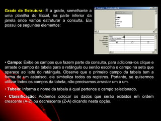 Grade de Estrutura: É a grade, semelhante a
uma planilha do Excel, na parte inferior da
janela onde vamos estruturar a consulta. Ela
possui os seguintes elementos:




• Campo: Exibe os campos que fazem parte da consulta, para adiciona-los clique e
arraste o campo da tabela para o retângulo ou senão escolha o campo na seta que
aparece ao lado do retângulo. Observe que o primeiro campo da tabela tem a
forma de um asterisco, ele simboliza todos os registros. Portanto, se quisermos
utilizar todos os campos da tabela, não precisamos arrastar um a um.
• Tabela: Informa o nome da tabela à qual pertence o campo selecionado.
• Classificação: Podemos colocar os dados que serão exibidos em ordem
crescente (A-Z) ou decrescente (Z-A) clicando nesta opção.


                                                            20
 