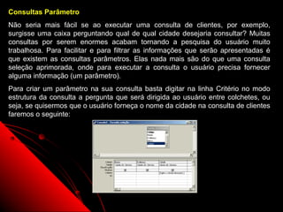 Consultas Parâmetro
Não seria mais fácil se ao executar uma consulta de clientes, por exemplo,
surgisse uma caixa perguntando qual de qual cidade desejaria consultar? Muitas
consultas por serem enormes acabam tornando a pesquisa do usuário muito
trabalhosa. Para facilitar e para filtrar as informações que serão apresentadas é
que existem as consultas parâmetros. Elas nada mais são do que uma consulta
seleção aprimorada, onde para executar a consulta o usuário precisa fornecer
alguma informação (um parâmetro).
Para criar um parâmetro na sua consulta basta digitar na linha Critério no modo
estrutura da consulta a pergunta que será dirigida ao usuário entre colchetes, ou
seja, se quisermos que o usuário forneça o nome da cidade na consulta de clientes
faremos o seguinte:




                                                            22
 