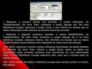.




• Selecione o primeiro campo (no exemplo, o campo Descrição, da
TabelaProdutos). Na linha Total, mantenha a opção Agrupar por. Na linha
Referência cruzada, selecione a opção Linha, o que informa ao Access que os
dados (Descrição) serão exibidos na primeira coluna da consulta.
• Selecione o segundo campo(no exemplo, o campo DataDoPedido, da
TabelaPedidos). Na linha Total, mantenha a opção Agrupar por e na linha
referência cruzada, selecione Coluna, isto informará ao Access que os dados
(DataDoPedido) serão exibidos como cabeçalho de cada coluna da consulta.
• Por último, selecione o terceiro campo (utilizamos Quantidade, da tabela Detalhes
Do Pedido). Na linha Total, informe a opção Soma, assim os dados (as
quantidades serão somadas conforme suas ocorrências em uma determinada
data). A linha Referência cruzada selecione valor, para que o Access exiba os
valores devidos.
Obs.: Uma consulta de tabela e referência cruzada deve sempre conter no mínimo,
três tabelas.                                              24
 