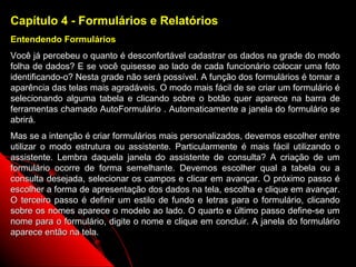 Capítulo 4 - Formulários e Relatórios
Entendendo Formulários
Você já percebeu o quanto é desconfortável cadastrar os dados na grade do modo
folha de dados? E se você quisesse ao lado de cada funcionário colocar uma foto
identificando-o? Nesta grade não será possível. A função dos formulários é tornar a
aparência das telas mais agradáveis. O modo mais fácil de se criar um formulário é
selecionando alguma tabela e clicando sobre o botão quer aparece na barra de
ferramentas chamado AutoFormulário . Automaticamente a janela do formulário se
abrirá.
Mas se a intenção é criar formulários mais personalizados, devemos escolher entre
utilizar o modo estrutura ou assistente. Particularmente é mais fácil utilizando o
assistente. Lembra daquela janela do assistente de consulta? A criação de um
formulário ocorre de forma semelhante. Devemos escolher qual a tabela ou a
consulta desejada, selecionar os campos e clicar em avançar. O próximo passo é
escolher a forma de apresentação dos dados na tela, escolha e clique em avançar.
O terceiro passo é definir um estilo de fundo e letras para o formulário, clicando
sobre os nomes aparece o modelo ao lado. O quarto e último passo define-se um
nome para o formulário, digite o nome e clique em concluir. A janela do formulário
aparece então na tela.

                                                              25
 
