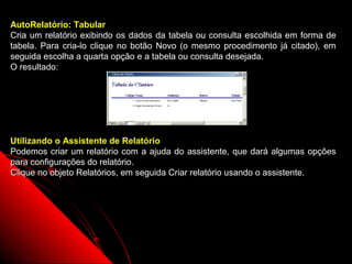 AutoRelatório: Tabular
Cria um relatório exibindo os dados da tabela ou consulta escolhida em forma de
tabela. Para cria-lo clique no botão Novo (o mesmo procedimento já citado), em
seguida escolha a quarta opção e a tabela ou consulta desejada.
O resultado:




Utilizando o Assistente de Relatório
Podemos criar um relatório com a ajuda do assistente, que dará algumas opções
para configurações do relatório.
Clique no objeto Relatórios, em seguida Criar relatório usando o assistente.




                                                           28
 