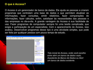 O que é Access?

O Access é um gerenciador de banco de dados. Ele ajuda as pessoas a criarem
programas que controlam uma base de dados e que permitem atualizar as
informações, fazer consultas, emitir relatórios, fazer comparações de
informações, fazer cálculos, enfim, satisfazer às necessidades das pessoas e
das empresas no dia-a-dia. A grande vantagem do Access é sua facilidade de
uso. Fazer programas de computador sempre foi uma tarefa complicada, que
exigia a participação de um especialista. Com o aparecimento do Access, isso
acabou. Desenvolver programas desse tipo é uma atividade simples, que pode
ser feita por qualquer pessoa com pouco tempo de estudo.
.




                                      Tela inicial do Access, onde você escolhe
                                      entre abrir um banco de dados vazio,
                                      Assistente de Banco de Dados ou Abrir
                                      um banco de dados existente.

                                                           3
 