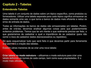 Capítulo 2 - Tabelas
Entendendo Tabelas
Uma tabela é um conjunto de dados sobre um tópico específico, como produtos ou
fornecedores. Utilizar uma tabela separada para cada tópico significa armazenar os
dados somente uma vez, o que torna o banco de dados mais eficiente e reduz os
erros de entrada de dados.
Todas as informações do banco de dados são armazenadas em tabelas. Porém,
antes de criá-las, devemos analisar algumas coisas para que posteriormente
evitemos problemas. Temos que ter em mente o que realmente precisa ser feito, o
que gostaríamos de cadastrar e qual a importância de se cadastrar (para não
correr o risco de cadastrar dados desnecessários ou repetidos).
Só após esquematizar tudo que será feito é que devemos partir para ferramenta
que permitirá a criação das tabelas.
Existem várias maneiras de se criar uma nova tabela:


Criar tabela no modo estrutura – utilizamos o modo estrutura para criar uma
tabela definindo os nomes de cada campo, bem como suas propriedades. É o
modo mais utilizado.
                                                            7
 