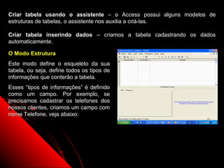 Criar tabela usando o assistente – o Access possui alguns modelos de
estruturas de tabelas, o assistente nos auxilia a criá-las.

Criar tabela inserindo dados – criamos a tabela cadastrando os dados
automaticamente.

O Modo Estrutura
Este modo define o esqueleto da sua
tabela, ou seja, define todos os tipos de
informações que conterão a tabela.
Esses “tipos de informações” é definido
como um campo. Por exemplo, se
precisamos cadastrar os telefones dos
nossos clientes, criamos um campo com
nome Telefone, veja abaixo:




                                                  8
 