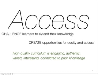 Access
 CHALLENGE learners to extend their knowledge

                               CREATE opportunities for equity and access


                     High quality curriculum is engaging, authentic,
                     varied, interesting, connected to prior knowledge


                                                                         1

Friday, November 2, 12                                                       1
 