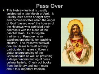 Pass Over This Hebrew festival is usually celebrated in late March or April.  It usually lasts seven or eight days and commemorates when the angel of God “passed over” the houses of the Hebrews who sprinkled their doorposts with the blood of the paschal lamb.  Exploring the traditions of Passover is an excellent opportunity for teaching children.  The Passover festival, one that Jesus himself actively participated in, gives children a better understanding of the Christian faith as well as providing a deeper understanding of cross cultural beliefs.  Check out books from the library and learn more about this important   tradition. 