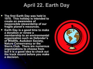 April 22. Earth Day The first Earth Day was held in 1970.  This holiday is intended to create an awareness of responsible stewardship of our fragile planet’s resources. Earth Day is a good time to make a donation or renew a membership to an environmental organization such as Defender’s of Wildlife, Audubon Society, Nature Conservancy or the Sierra Club.  There are numerous organizations to choose from but it is a good idea to check out the track record before you make a decision. 