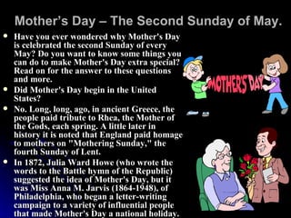 Mother’s Day – The Second Sunday of May. Have you ever wondered why Mother's Day is celebrated the second Sunday of every May? Do you want to know some things you can do to make Mother's Day extra special? Read on for the answer to these questions and more.  Did Mother's Day begin in the United States?  No. Long, long, ago, in ancient Greece, the people paid tribute to Rhea, the Mother of the Gods, each spring. A little later in history it is noted that England paid homage to mothers on "Mothering Sunday," the fourth Sunday of Lent.  In 1872, Julia Ward Howe (who wrote the words to the Battle hymn of the Republic) suggested the idea of Mother's Day, but it was Miss Anna M. Jarvis (1864-1948), of Philadelphia, who began a letter-writing campaign to a variety of influential people that made Mother's Day a national holiday.  