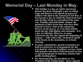 Memorial Day – Last Monday in May. This holiday is a day on which Americans honour the dead. Originally a day on which frogs and flowers were placed on graves of soldiers who died in the American Civil War, it has become a day on which the dead of all wars and all other dead are remembered the same way. Families and individuals  honour the memories of their loved ones who have died. Church services, visits to the cemeteries, flowers on the graves, or even silent tribute mark the day with dignity and solemnity.  It is a day of reflection. However, to many Americans the day also signals the beginning of summer  - with a three-day weekend to spend at the beach, in the mountains, or at home relaxing. In many communities, special ceremonies are held in cemeteries, or at monuments for the war dead by veterans of military services. Some hold parades and others hold memorial services or special programs in churches, schools other public meeting places.  On Memorial Day, the President or Vice President of the United States  gives a speech and lays a wreath on the tombs. 
