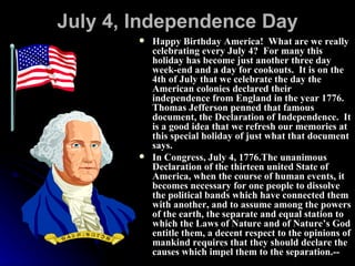 July 4, Independence Day Happy Birthday America!  What are we really celebrating every July 4?  For many this holiday has become just another three day week-end and a day for cookouts.  It is on the 4th of July that we celebrate the day the American colonies declared their independence from England in the year 1776.  Thomas Jefferson penned that famous document, the Declaration of Independence.  It is a good idea that we refresh our memories at this special holiday of just what that document says. In Congress, July 4, 1776.The unanimous Declaration of the thirteen united State of America, when the course of human events, it becomes necessary for one people to dissolve the political bands which have connected them with another, and to assume among the powers of the earth, the separate and equal station to which the Laws of Nature and of Nature’s God entitle them, a decent respect to the opinions of mankind requires that they should declare the causes which impel them to the separation.--  