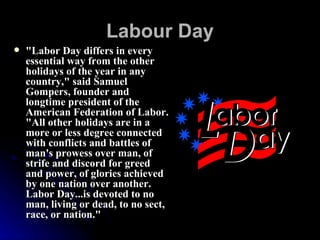 Labour Day   "Labor Day differs in every essential way from the other holidays of the year in any country," said Samuel Gompers, founder and longtime president of the American Federation of Labor. "All other holidays are in a more or less degree connected with conflicts and battles of man's prowess over man, of strife and discord for greed and power, of glories achieved by one nation over another. Labor Day...is devoted to no man, living or dead, to no sect, race, or nation."   