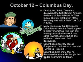 October 12 – Columbus Day. On October, 1492 , Columbus discovered the first island in America, the island of San Salvador in West Indies. The first celebration of the discovery was held in New York City in 1792.  Many people say that Christopher Columbus was not the first European to discover America. The Irish and Norwegians claim their explorers  came to America first. But no one paid much attention to their discoveries.  Columbus’s discovery caused Europeans to realize that a new land – America – existed.  Columbus didn’t know  that he discovered America. He thought he’d landed near China or Japan. 