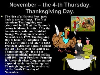 November – the 4-th Thursday. Thanksgiving Day. The idea of a Harvest Feast goes back to ancient times.  The first American Thanksgiving was celebrated in 1621 at the Plymouth colony in Massachusetts.  After the American Revolution President George Washington proclaimed November 26, 1789, Thanksgiving Day to honor the adoption of the U.S. Constitution and later in 1863 President Abraham Lincoln named the last Thursday in November as Thanksgiving Day.  It did not become an official national holiday until 1941 under President Franklin D. Roosevelt when Congress passed a special resolution declaring that Thanksgiving would be celebrated on the fourth Thursday of November.  
