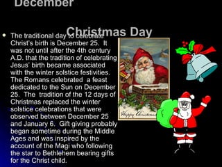 December  Christmas Day   The traditional day to celebrate Christ’s birth is December 25.  It was not until after the 4th century A.D. that the tradition of celebrating Jesus’ birth became associated with the winter solstice festivities.  The Romans celebrated  a feast dedicated to the Sun on December 25.  The  tradition of the 12 days of Christmas replaced the winter solstice celebrations that were observed between December 25 and January 6.  Gift giving probably began sometime during the Middle Ages and was inspired by the account of the Magi who following the star to Bethlehem bearing gifts for the Christ child.  