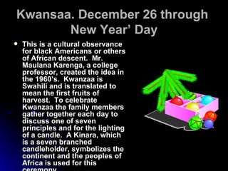 Kwansaa. December 26 through  New Year’ Day This is a cultural observance for black Americans or others of African descent.  Mr. Maulana Karenga, a college professor, created the idea in the 1960’s.  Kwanzaa is Swahili and is translated to mean the first fruits of harvest.  To celebrate Kwanzaa the family members gather together each day to discuss one of seven principles and for the lighting of a candle.  A Kinara, which is a seven branched candleholder, symbolizes the continent and the peoples of Africa is used for this ceremony. 