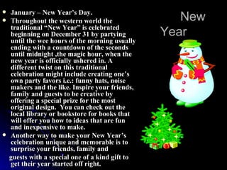 New Year January – New Year’s Day. Throughout the western world the traditional “New Year” is celebrated beginning on December 31 by partying until the wee hours of the morning usually ending with a countdown of the seconds until midnight ,the magic hour, when the new year is officially ushered in. A different twist on this traditional celebration might include creating one’s own party favors i.e.: funny hats, noise makers and the like. Inspire your friends, family and guests to be creative by offering a special prize for the most original design.  You can check out the local library or bookstore for books that will offer you how to ideas that are fun and inexpensive to make. Another way to make your New Year’s celebration unique and memorable is to surprise your friends, family and guests with a special one of a kind gift to get their year started off right.  