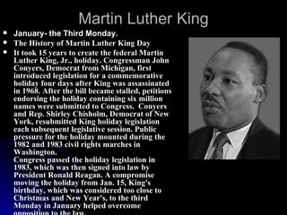 Martin Luther King January- the Third Monday. The History of Martin Luther King Day It took 15 years to create the federal Martin Luther King, Jr., holiday. Congressman John Conyers, Democrat from Michigan, first introduced legislation for a commemorative holiday four days after King was assassinated in 1968. After the bill became stalled, petitions endorsing the holiday containing six million names were submitted to Congress.  Conyers and Rep. Shirley Chisholm, Democrat of New York, resubmitted King holiday legislation each subsequent legislative session. Public pressure for the holiday mounted during the 1982 and 1983 civil rights marches in Washington. Congress passed the holiday legislation in 1983, which was then signed into law by President Ronald Reagan. A compromise moving the holiday from Jan. 15, King's birthday, which was considered too close to Christmas and New Year's, to the third Monday in January helped overcome opposition to the law. 