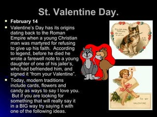 St. Valentine Day. February 14 Valentine’s Day has its origins dating back to the Roman Empire when a young Christian man was martyred for refusing to give up his faith.  According to legend, before he died he wrote a farewell note to a young daughter of one of his jailer’s, who had befriended him, and signed it “from your Valentine”. Today, modern traditions include cards, flowers and candy as ways to say I love you.  But if you are looking for something that will really say it in a BIG way try saying it with one of the following ideas. 
