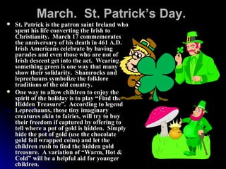 March.  St. Patrick’s Day.   St. Patrick is the patron saint Ireland who spent his life converting the Irish to Christianity.  March 17 commemorates the anniversary of his death in 461 A.D.  Irish Americans celebrate by having parades and even those who are not of Irish descent get into the act.  Wearing something green is one way that many show their solidarity.  Shamrocks and leprechauns symbolize the folklore traditions of the old country.  One way to allow children to enjoy the spirit of the holiday is to play “Find the Hidden Treasure”.  According to legend Leprechauns, those tiny imaginary creatures akin to fairies, will try to buy their freedom if captured by offering to tell where a pot of gold is hidden.  Simply hide the pot of gold (use the chocolate gold foil wrapped coins) and let the children rush to find the hidden gold treasure.  A variation of “Warm, Hot & Cold” will be a helpful aid for younger children. 