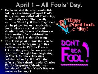 April 1 – All Fools’ Day. Unlike most of the other nonfoolish holidays, the history of April Fool's Day, sometimes called All Fool's Day, is not totally clear. There really wasn't a "first April Fool's Day" that can be pinpointed on the calendar. Some believe it sort of evolved simultaneously in several cultures at the same time, from celebrations involving the first day of spring.  The closest point in time that can be identified as the beginning of this tradition was in 1582, in France. Prior to that year, the new year was celebrated for eight days, beginning on March 25. The celebration culminated on April 1. With the reform of the calendar under Charles IX, the Gregorian Calendar was introduced, and New Year's Day was moved to January 1.  
