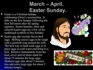 March –   April.   Easter Sunday. Easter is a Christian holiday celebrating Christ’s resurrection.  It falls on the first Sunday following the first full moon after the spring equinox.  Easter bunnies, lilies and colored Easter eggs are a few of the traditional symbols of this holiday. Easter egg tips include Never boil eggs.  Boiling causes eggs to be tough with a greenish ring around the yolk.  The best way to hard cook eggs is to place eggs in cold water and bring to a boil.  Remove immediately from the heat, cover and let them stand for about 15 minutes for large eggs.  Medium eggs take about 3 minutes less and extra large eggs for about 3 minutes longer.  
