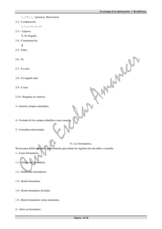 Tecnología de la Información. 1º Bachillerato.

      +, -, *, /, , ^ potencia, Mod (resto).
2.2.- Comparación.
      <, >, =, <=, >=, <>
2.3.- Lógicos.
      Y, O, Negado.
2.4.- Concatenación.
      &
2.5.- Entre.


2.6.- In.


2.7.- Es nulo.


2.8.- Es negado nulo.


2.9.- Como.


2.10.- Pregunta en criterios.


3.- Insertar campos calculados.




4.- Formato de los campos añadidos a una consulta.


5.- Consultas relacionadas.




                                                   9.- Los formularios.
Sirven para definir pantallas generalmente para editar los registros de una tabla o consulta.
1.- Crear formularios.


1.1.- Diseño del formulario.


1.2.- Botón más formularios.


1.3.- Botón formulario.


1.4.- Botón formulario dividido.


1.5.- Botón formulario varios elementos.


2.- Abrir un formulario.


                                                       Página: 10-28
 