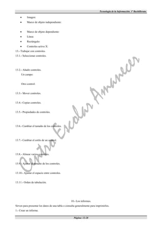 Tecnología de la Información. 1º Bachillerato.

          Imagen:
          Marco de objeto independiente:


          Marco de objeto dependiente:
          Línea:
          Rectángulo:
          Controles active X:
13.- Trabajar con controles.
13.1.- Seleccionar controles.




13.2.- Añadir controles.
     Un campo:


     Otro control:


13.3.- Mover controles.


13.4.- Copiar controles.


13.5.- Propiedades de controles.




13.6.- Cambiar el tamaño de los controles.




13.7.- Cambiar el estilo de un control.




13.8.- Alinear varios controles.


13.9.- Ajustar el tamaño de los controles.


13.10.- Ajustar el espacio entre controles.


13.11.- Orden de tabulación.




                                                  10.- Los informes.
Sirven para presentar los datos de una tabla o consulta generalmente para imprimirlos.
1.- Crear un informe.

                                                     Página: 12-28
 